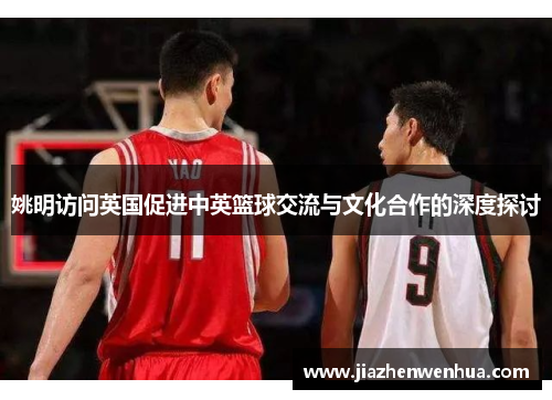 姚明访问英国促进中英篮球交流与文化合作的深度探讨