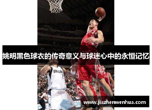 姚明黑色球衣的传奇意义与球迷心中的永恒记忆
